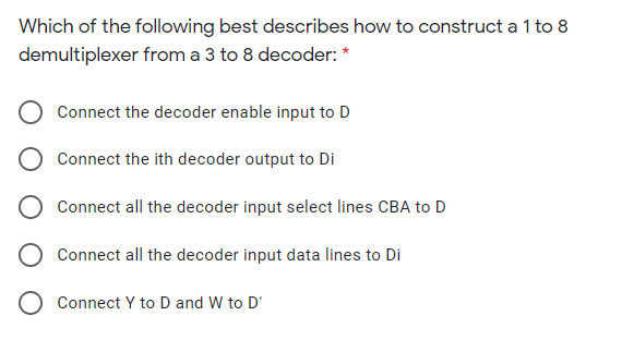 Which of the following best describes how to construct a 1 to 8
demultiplexer from a 3 to 8 decoder: *
Connect the decoder enable input to D
Connect the ith decoder output to Di
O Connect all the decoder input select lines CBA to D
Connect all the decoder input data lines to Di
Connect Y to D and W to D'
