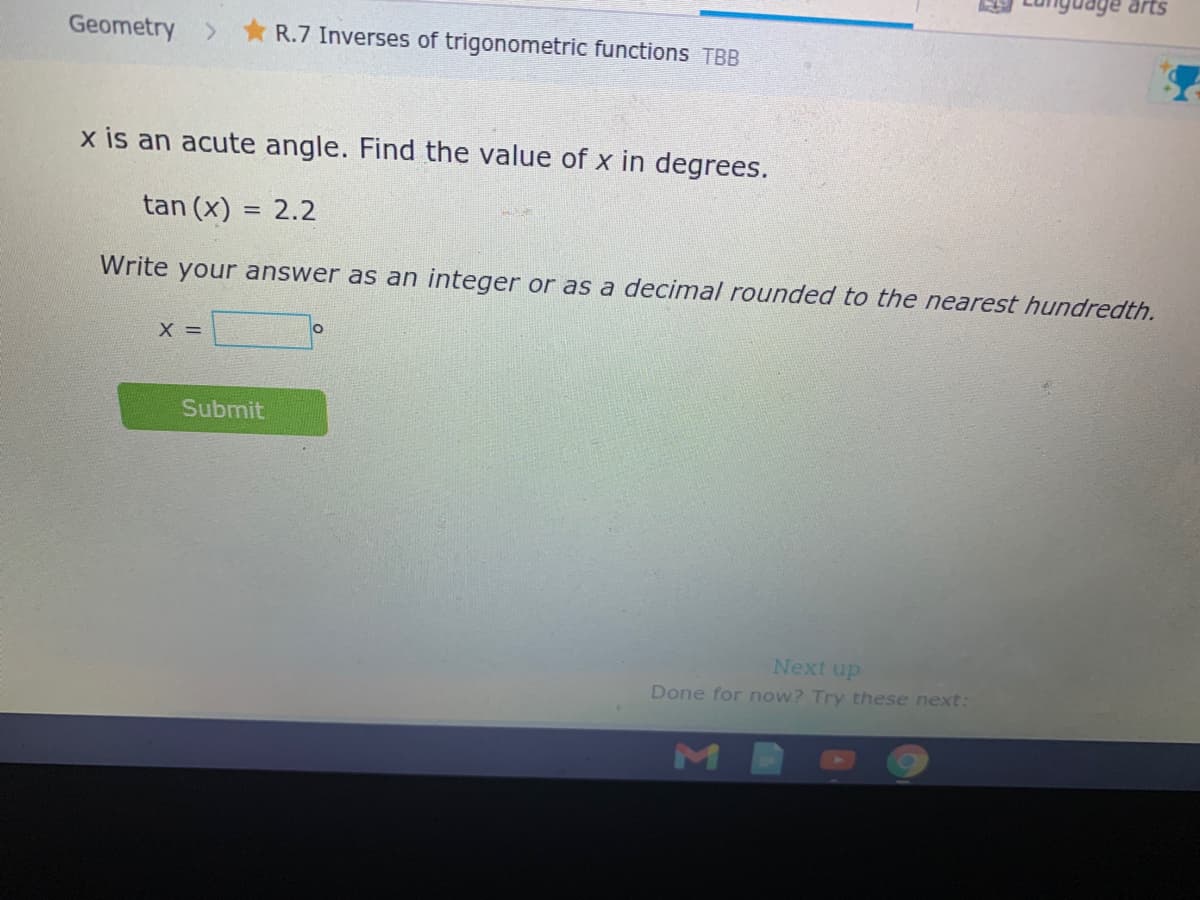 Geometry > R.7 Inverses of trigonometric functions TBB
x is an acute angle. Find the value of x in degrees.
tan (x) = 2.2
Write your answer as an integer or as a decimal rounded to the nearest hundredth.
X =
Submit
Next up
Done for now? Try these next:
