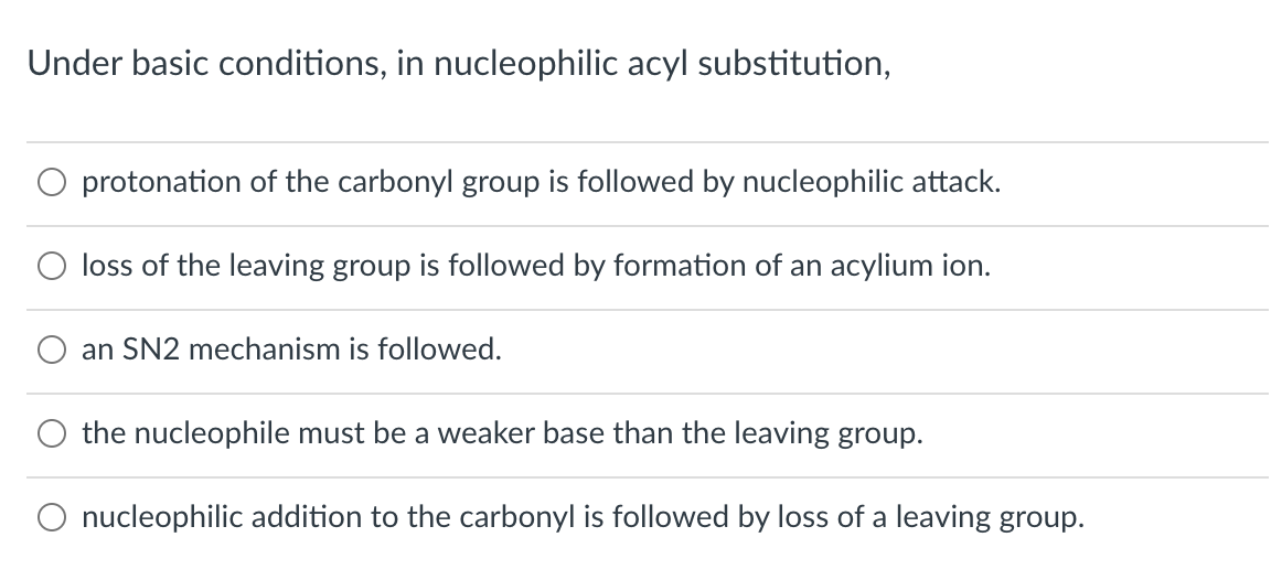 Under basic conditions, in nucleophilic acyl substitution,
O protonation of the carbonyl group is followed by nucleophilic attack.
loss of the leaving group is followed by formation of an acylium ion.
an SN2 mechanism is followed.
the nucleophile must be a weaker base than the leaving group.
O nucleophilic addition to the carbonyl is followed by loss of a leaving group.
