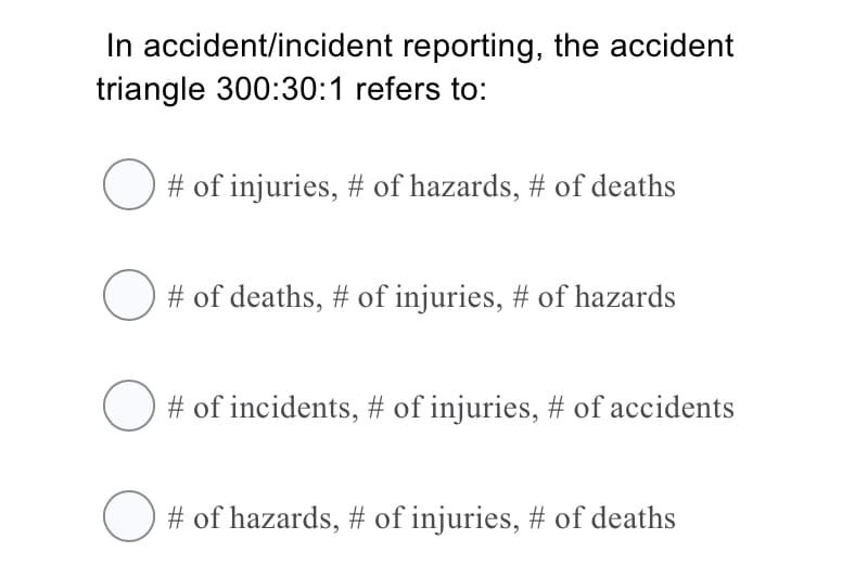 In accident/incident reporting, the accident
triangle 300:30:1 refers to:
# of injuries, # of hazards, # of deaths
# of deaths, # of injuries, # of hazards
# of incidents, # of injuries, # of accidents
# of hazards, # of injuries, # of deaths
