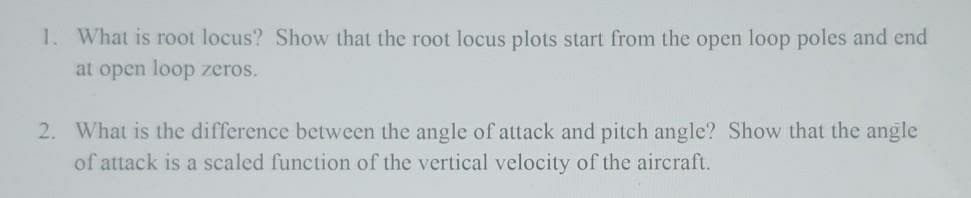 1. What is root locus? Show that the root locus plots start from the open loop poles and end
at open loop zeros.
2. What is the difference between the angle of attack and pitch angle? Show that the angle
of attack is a scaled function of the vertical velocity of the aircraft.
