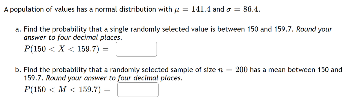 =
A population of values has a normal distribution with μ
141.4 and o= 86.4.
a. Find the probability that a single randomly selected value is between 150 and 159.7. Round your
answer to four decimal places.
P(150 < X < 159.7)
=
b. Find the probability that a randomly selected sample of size n = 200 has a mean between 150 and
159.7. Round your answer to four decimal places.
P(150 M < 159.7) =