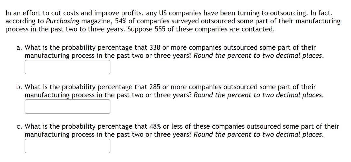 In an effort to cut costs and improve profits, any US companies have been turning to outsourcing. In fact,
according to Purchasing magazine, 54% of companies surveyed outsourced some part of their manufacturing
process in the past two to three years. Suppose 555 of these companies are contacted.
a. What is the probability percentage that 338 or more companies outsourced some part of their
manufacturing process in the past two or three years? Round the percent to two decimal places.
b. What is the probability percentage that 285 or more companies outsourced some part of their
manufacturing process in the past two or three years? Round the percent to two decimal places.
c. What is the probability percentage that 48% or less of these companies outsourced some part of their
manufacturing process in the past two or three years? Round the percent to two decimal places.