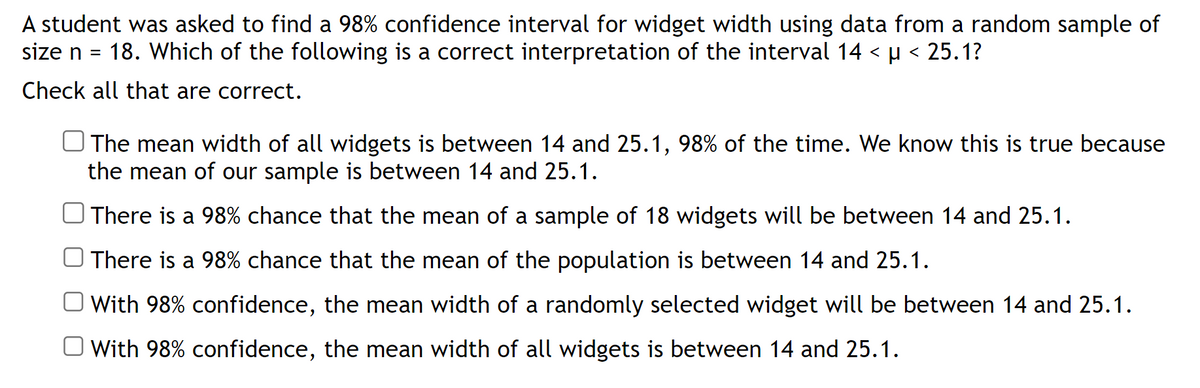 A student was asked to find a 98% confidence interval for widget width using data from a random sample of
size n
18. Which of the following is a correct interpretation of the interval 14 < µ < 25.1?
Check all that are correct.
The mean width of all widgets is between 14 and 25.1, 98% of the time. We know this is true because
the mean of our sample is between 14 and 25.1.
There is a 98% chance that the mean of a sample of 18 widgets will be between 14 and 25.1.
There is a 98% chance that the mean of the population is between 14 and 25.1.
With 98% confidence, the mean width of a randomly selected widget will be between 14 and 25.1.
With 98% confidence, the mean width of all widgets is between 14 and 25.1.