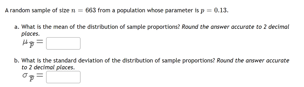 A random sample of size n = 663 from a population whose parameter is p
=
a. What is the mean of the distribution of sample proportions? Round the answer accurate to 2 decimal
places.
up =
0.13.
b. What is the standard deviation of the distribution of sample proportions? Round the answer accurate
to 2 decimal places.
Ō
P