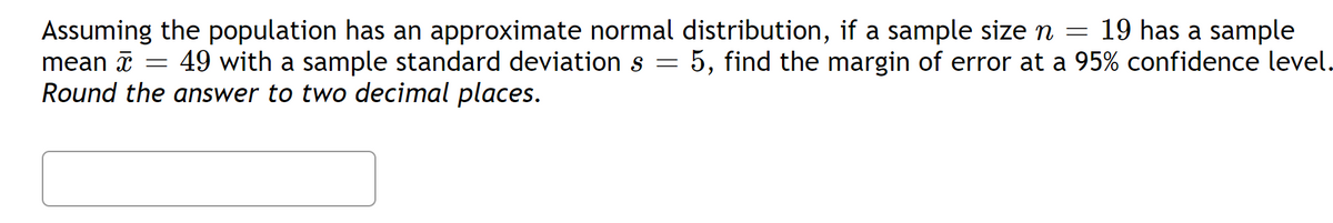 19 has a sample
Assuming the population has an approximate normal distribution, if a sample size n =
49 with a sample standard deviation s = 5, find the margin of error at a 95% confidence level.
Round the answer to two decimal places.
mean x =
