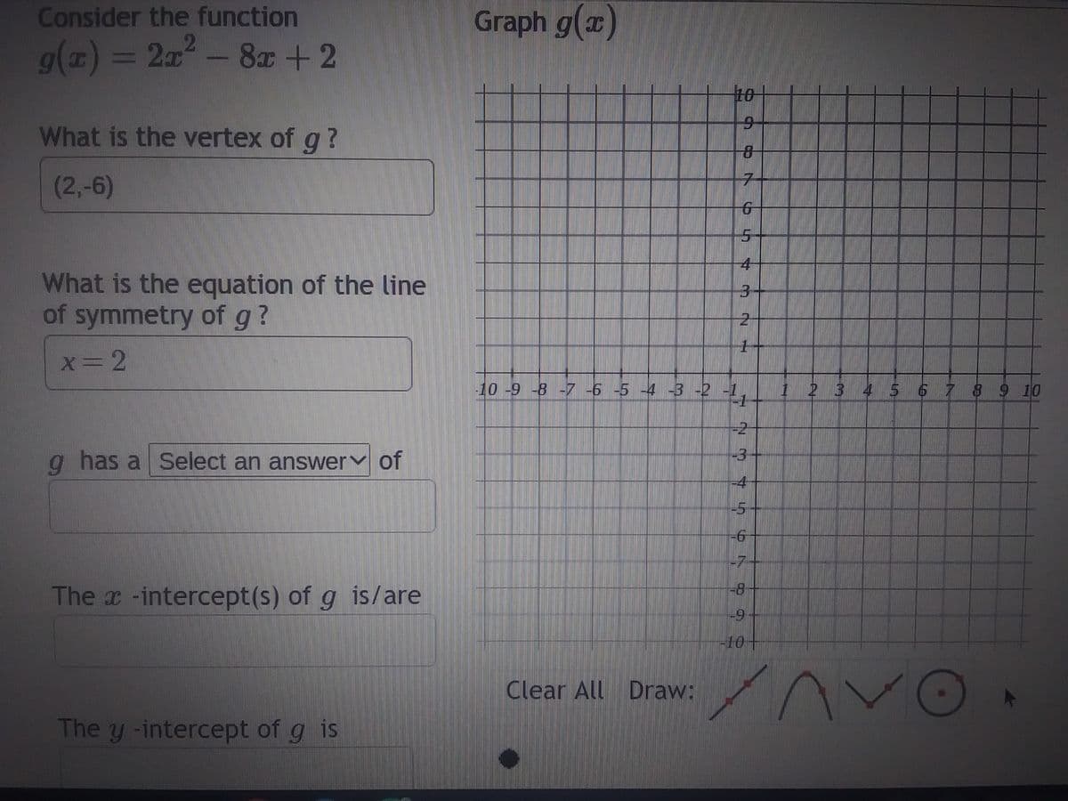 Consider the function
g(x) = 2x²
- 8x + 2
What is the vertex of g ?
(2,-6)
What is the equation of the line
of symmetry of g?
x=2
g has a Select an answer of
The x-intercept(s) of g is/are
The y -intercept of g is
Graph g(x)
10
Clear All Draw:
7
6
4
2
1
-10 -9 -8 -7 -6 -5 -4 -3 -2 -1,
-2-
-3
-4
-5
-6
-7
-8
-9
کرا
2 3 4 5 6 7 8 9 10
IV