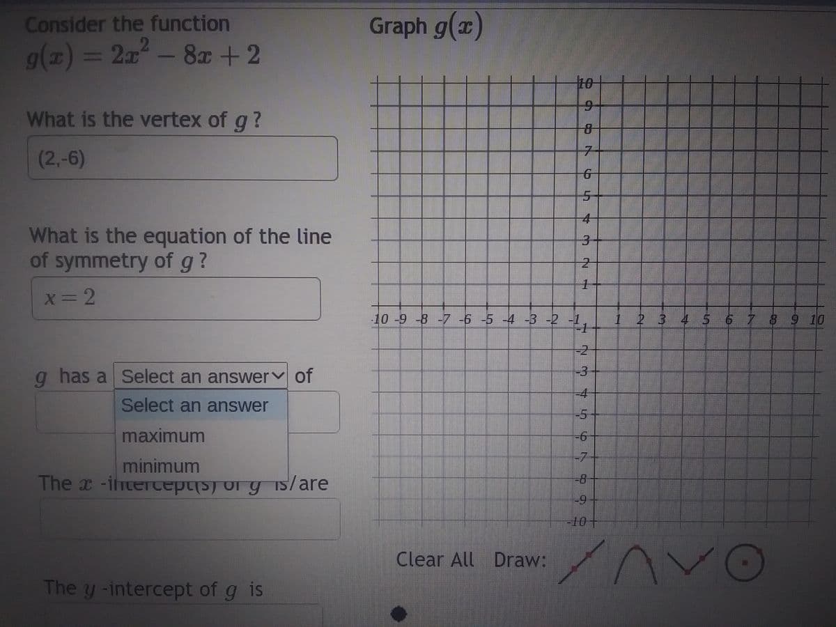 Consider the function
g(x) = 2x² - 8x + 2
What is the vertex of g?
(2,-6)
What is the equation of the line
of symmetry of g ?
x=2
g has a Select an answer of
Select an answer
maximum
minimum
The x-intercept(s) or y is/are
The y-intercept of g is
Graph g(x)
7
6
4
m
1
-10 -9 -8 -7 -6 -5 -4 -3 -2 -1
1
NM
-4
10
-7
-9
|-10+
1 2 3 4 5 6 7 8 9 10
Clear All Draw: An