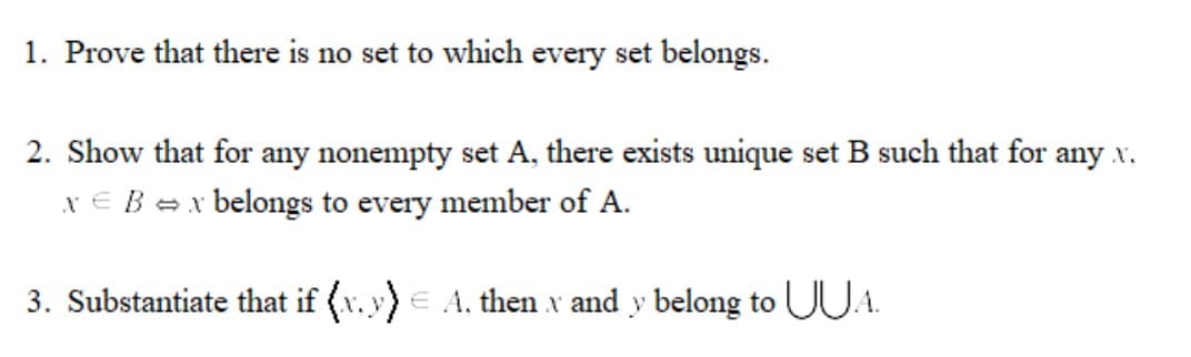 1. Prove that there is no set to which every set belongs.
2. Show that for any nonempty set A, there exists unique set B such that for any x.
x E Bex belongs to every member of A.
3. Substantiate that if (v.y)E A, then x and y belong to UUA.
