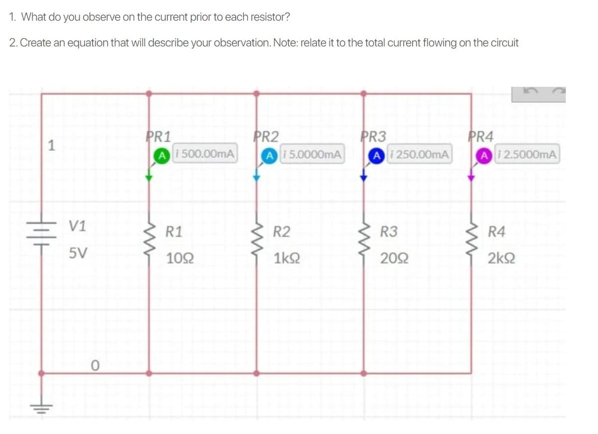 1. What do you observe on the current prior to each resistor?
2. Create an equation that will describe your observation. Note: relate it to the total current flowing on the circuit
PR1
Ai 500.00mA
PR2
Ai5.0000mA
PR3
Ai 250.00mA
PR4
i2.5000mA
1
V1
R1
R2
R3
R4
5V
102
1kQ
202
2k2
