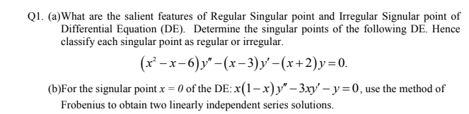 Q1. (a)What are the salient features of Regular Singular point and Irregular Signular point of
Differential Equation (DE). Determine the singular points of the following DE. Hence
classify each singular point as regular or irregular.
(x*-
-х-6) у'- (х-3)У - (х+2)у%3D0.
(b)For the signular point x = 0 of the DE: x(1-x)y" – 3xy' – y =0, use the method of
Frobenius to obtain two linearly independent series solutions.
