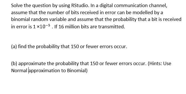 Solve the question by using RStudio. In a digital communication channel,
assume that the number of bits received in error can be modelled by a
binomial random variable and assume that the probability that a bit is received
in error is 1 x10-5. If 16 million bits are transmitted.
(a) find the probability that 150 or fewer errors occur.
(b) approximate the probability that 150 or fewer errors occur. (Hints: Use
Normal approximation to Binomial)