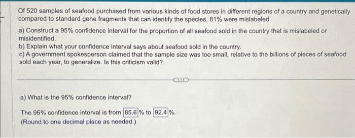 Of 520 samples of seafood purchased from various kinds of food stores in different regions of a country and genetically
compared to standard gene fragments that can identify the species, 81% were mislabeled.
a) Construct a 95% confidence interval for the proportion of all seafood sold in the country that is mislabeled or
misidentified.
b) Explain what your confidence interval says about seafood sold in the country.
c) A government spokesperson claimed that the sample size was too small, relative to the billions of pieces of seafood
sold each year, to generalize. Is this criticism valid?
a) What is the 95% confidence interval?
The 95% confidence interval is from 85.6 % to 92.4%.
(Round to one decimal place as needed.)