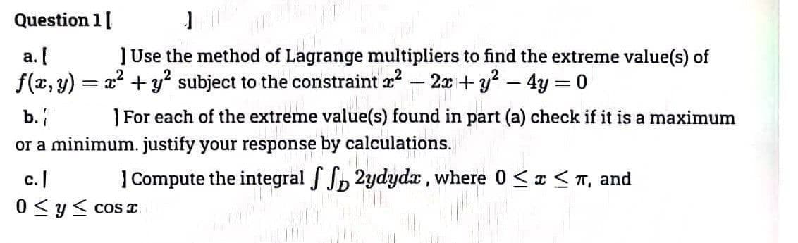 Question 1 [
a. [
f(x, y):
] Use the method of Lagrange multipliers to find the extreme value(s) of
2² + y² subject to the constraint ² 2x + y² - 4y = 0
TR
b.
]For each of the extreme value(s) found in part (a) check if it is a maximum
or a minimum. justify your response by calculations.
=
] Compute the integral ff 2ydyda, where 0 ≤ x ≤ í, and
c. |
0 ≤ y ≤cosx
1779