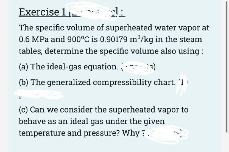 Exercise 1
1:
The specific volume of superheated water vapor at
0.6 MPa and 900°C is 0.90179 m³/kg in the steam
tables, determine the specific volume also using:
(a) The ideal-gas equation.
:s)
(b) The generalized compressibility chart. 'I
(c) Can we consider the superheated vapor to
behave as an ideal gas under the given
temperature and pressure? Why?