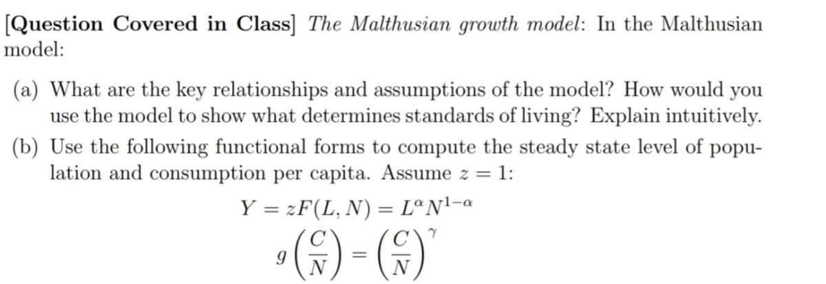 [Question Covered in Class] The Malthusian growth model: In the Malthusian
model:
(a) What are the key relationships and assumptions of the model? How would you
use the model to show what determines standards of living? Explain intuitively.
(b) Use the following functional forms to compute the steady state level of popu-
lation and consumption per capita. Assume z =
= 1:
Y = zF(L, N) = LªN'-a
»6) - ()
N
