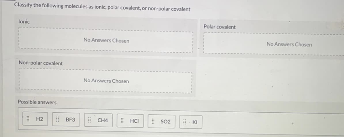 Classify the following molecules as ionic, polar covalent, or non-polar covalent
lonic
Polar covalent
No Answers Chosen
No Answers Chosen
Non-polar covalent
No Answers Chosen
Possible answers
| H2
| BF3
! CH4
! HCI
SO2
| KI
