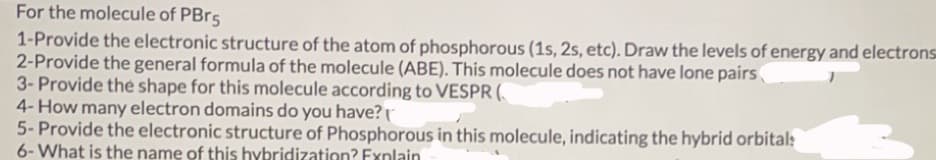 For the molecule of PBr5
1-Provide the electronic structure of the atom of phosphorous (1s, 2s, etc). Draw the levels of energy and electrons
2-Provide the general formula of the molecule (ABE). This molecule does not have lone pairs
3- Provide the shape for this molecule according to VESPR (
4- How many electron domains do you have?r
5- Provide the electronic structure of Phosphorous in this molecule, indicating the hybrid orbital:
6-What is the name of this hybridization? Exnlain
