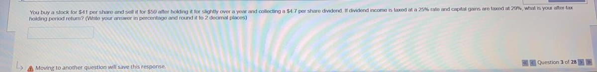 You buy a stock for $41 per share and sell it for $59 after holding it for slightly over a year and collecting a $4.7 per share dividend. If dividend income is taxed at a 25% rate and capital gains are taxed at 29%, what is your after-tax
holding period return? (Write your answer
percentage and round it to 2 decimal places)
< Question 3 of 28>>
A Moving to another question will save this response.
