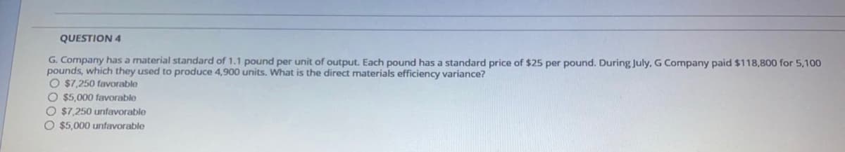 QUESTION 4
G. Company has a material standard of 1.1 pound per unit of output. Each pound has a standard price of $25 per pound. During July, G Company paid $118,800 for 5,100
pounds, which they used to produce 4,900 units. What is the direct materials efficiency variance?
O $7,250 favorable
O $5,000 favorable
O $7,250 unfavorable
O $5,000 unfavorable
