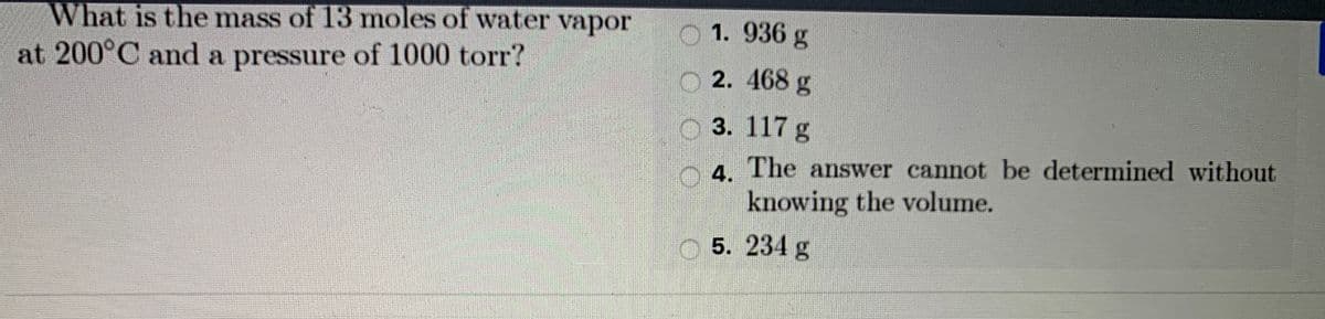 What is the mass of 13 moles of water vapor
O 1. 936 g
at 200°C and a pressure of 1000 torr?
O 2. 468 g
3. 117 g
4. The answer cannot be determined without
knowing the volume.
5. 234 g
