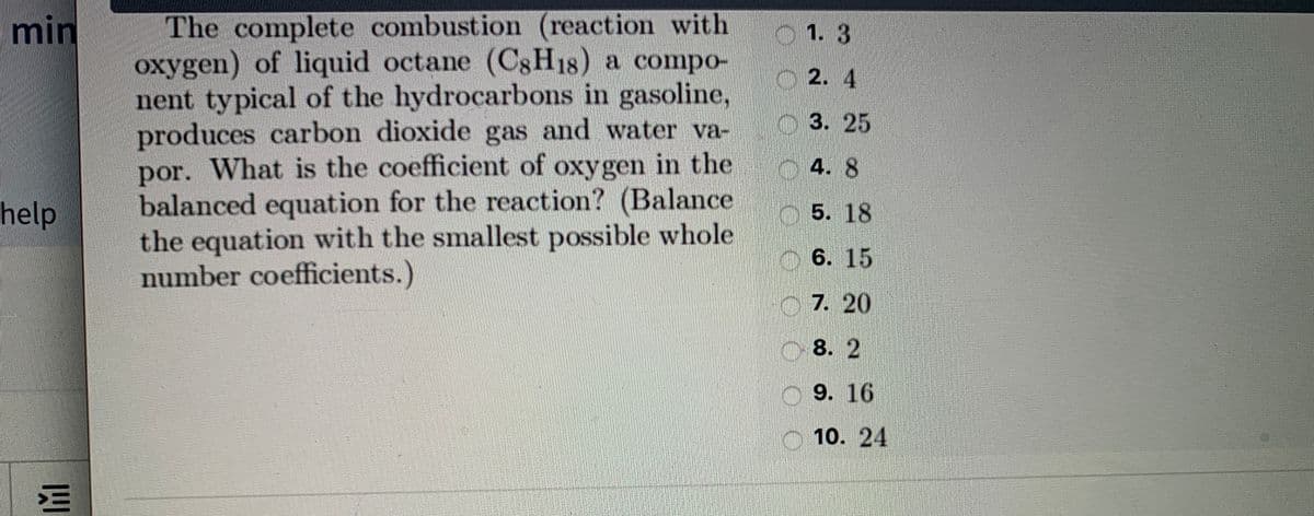 The complete combustion (reaction with
oxygen) of liquid octane (C8H18) a compo-
nent typical of the hydrocarbons in gasoline,
produces carbon dioxide gas and water va-
por. What is the coefficient of oxygen in the
balanced equation for the reaction? (Balance
the equation with the smallest possible whole
number coefficients.)
min
1.3
O 2. 4
3. 25
4. 8
help
O5. 18
6. 15
O7. 20
O 8. 2
O 9. 16
O 10. 24
三
OOO OO
