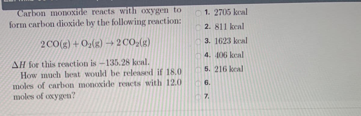 Carbon monoxide reacts with oxygen to
form carbon dioxide by the following reaction:
O 1. 2705 kcal
2. 811 kcal
2 CO(g) + O2(g) –→ 2 CO2(g)
3. 1623 kcal
O 4. 406 kcal
AH for this reaction is -135.28 kcal.
How much heat would be released if 18.0
moles of carbon monoxide reacts with 12.0
moles of oxygen?
O 5. 216 kcal
6.
O 7.
