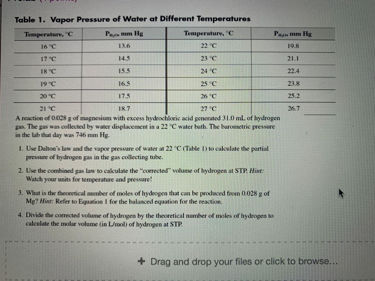 Table 1. Vapor Pressure of Water at Different Temperatures
Temperature, °C
PH,0, mm Hg
Temperature, C
PHos mm Hg
16 °C
13.6
22 °C
19.8
17 °C
14.5
| 23 °C
21.1
18 °C
15.5
24 °C
22.4
19 °C
16.5
25 °C
23.8
20°C
17.5
26 °C
25.2
21 °C
18.7
27 °C
26.7
A reaction of 0.028 g of magnesium with excess hydrochloric acid generated 31.0 mL of hydrogen
gas was collected by water displacement in a 22 °C water bath. The barometric pressure
The
gas.
in the lab that day was 746 mm Hg.
1. Use Dalton's law and the vapor pressure of water at 22 °C (Table 1) to calculate the partial
pressure of hydrogen gas in the gas collecting tube.
2. Use the combined gas law to calculate the "corrected" volume of hydrogen at STP. Hint:
Watch your units for temperature and pressure!
3. What is the theoretical number of moles of hydrogen that can be produced from 0.028 g of
Mg? Hint: Refer to Equation 1 for the balanced equation for the reaction.
4. Divide the corrected volume of hydrogen by the theoretical number of moles of hydrogen to
calculate the molar volume (in L/mol) of hydrogen at STP.
+ Drag and drop your files or click to browse..
