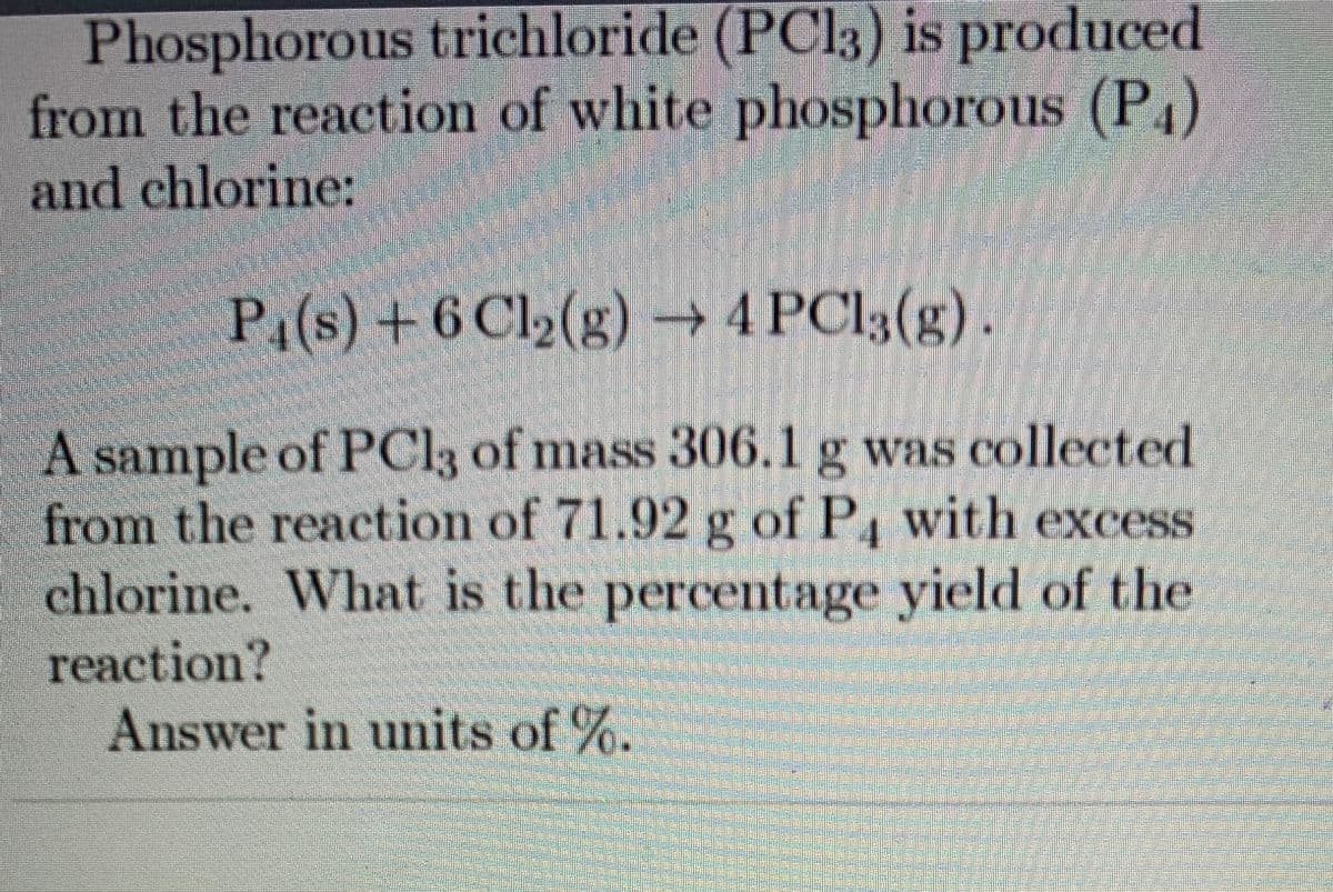 Phosphorous trichloride (PC13) is produced
from the reaction of white phosphorous (P4)
and chlorine:
P1(s) +6 Cl2(g) → 4 PCI3(g).
|A sample of PCI3 of mass 306.1 g was collected
from the reaction of 71.92 g of P4 with excess
chlorine. What is the percentage yield of the
reaction?
Answer in units of %.
