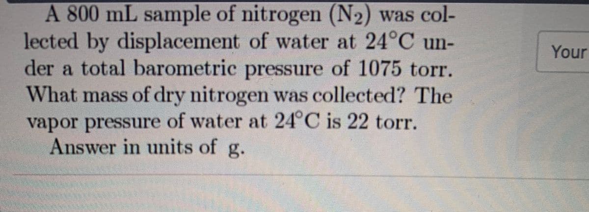 A 800 mL sample of nitrogen (N2) was col-
lected by displacement of water at 24°C un-
der a total barometric pressure of 1075 torr.
What mass of dry nitrogen was collected? The
Your
vapor pressure of water at 24°C is 22 torr.
Answer in umits of g.
