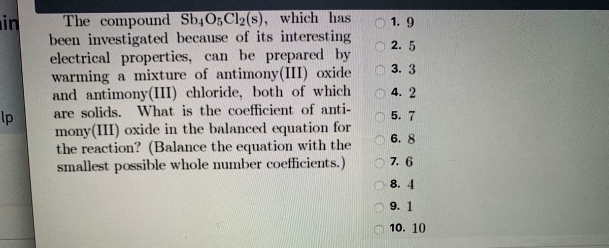 , which has
The compound Sb4O5Cl2(s)
been investigated because of its interesting
electrical properties, can be prepared by
warming a mixture of antimony(III) oxide
and antimony(III) chloride, both of which
are solids. What is the coefficient of anti-
mony(III) oxide in the balanced equation for
the reaction? (Balance the equation with the
smallest possible whole number coefficients.)
in
1.9
O 2. 5
3. 3
4. 2
lp
5. 7
6. 8
O 7. 6
8. 4
9. 1
10. 10
O O O 0 O O O O

