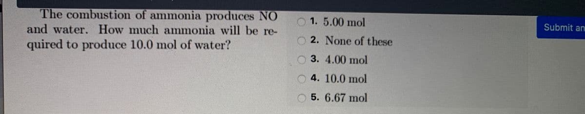 The combustion of ammonia produces NO
and water. How much ammonia will be re-
1. 5.00 mol
Submit an
2. None of these
quired to produce 10.0 mol of water?
O 3. 4.00 mol
4. 10.0 mol
5. 6.67 mol
