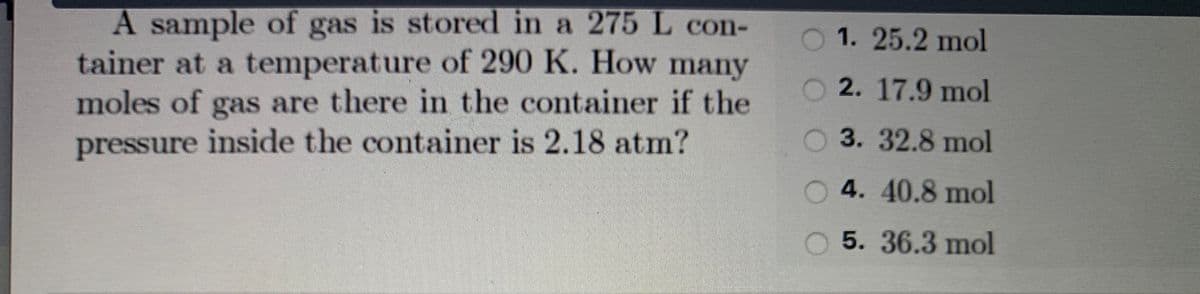 A sample of gas is stored in a 275 L con-
tainer at a temperature of 290 K. How many
moles of gas are there in the container if the
pressure inside the container is 2.18 atm?
O 1. 25.2 mol
O 2. 17.9 mol
O3. 32.8 mol
O 4. 40.8 mol
5.36.3 mol
