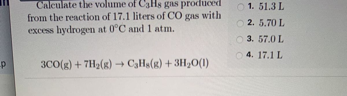 Calculate the volume of C3H8 gas produced
from the reaction of 17.1 liters of CO gas with
excess hydrogen at 0°C and 1 atm.
1. 51.3 L
O 2. 5.70 L
O 3. 57.0 L
O 4. 17.1 L
3CO(g) + 7H2(g) C3Hg(g) + 3H20(1)
