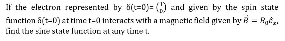 If the electron represented by 8(t=0)%3D (6) and given by the spin state
function 8(t=0) at time t=0 interacts with a magnetic field given by B = Boêx,
find the sine state function at any time t.
