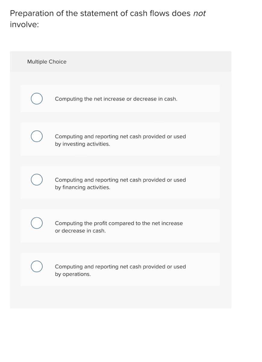 Preparation of the statement of cash flows does not
involve:
Multiple Choice
Computing the net increase or decrease in cash.
Computing and reporting net cash provided or used
by investing activities.
Computing and reporting net cash provided or used
by financing activities.
Computing the profit compared to the net increase
or decrease in cash.
Computing and reporting net cash provided or used
by operations.