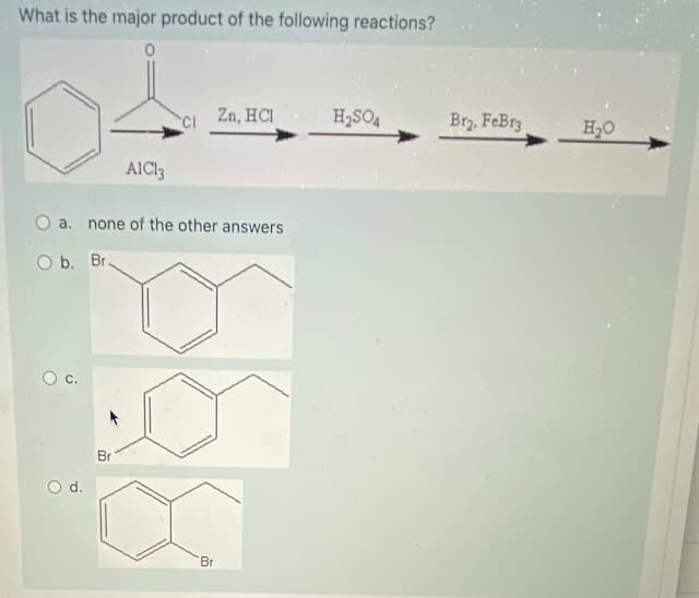 What is the major product of the following reactions?
CI
Zn, HCI
H,SO4
Br2, FeBr3
H20
AICI3
O a.
none of the other answers
O b. Br.
С.
Br
d.
Br
