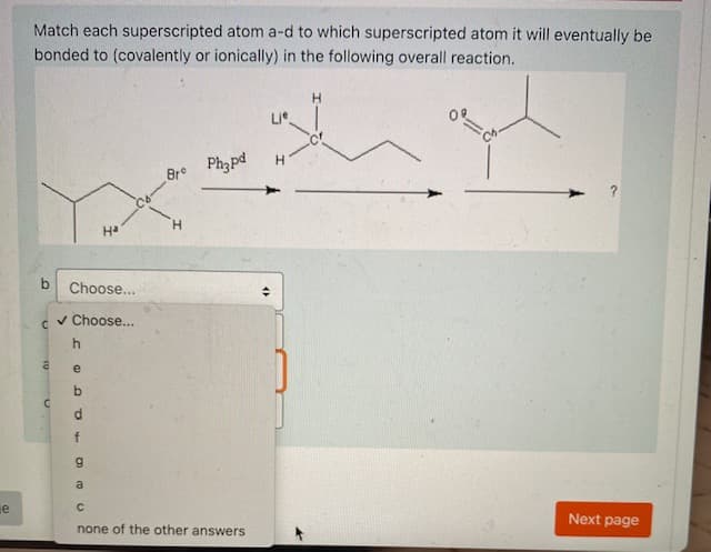Match each superscripted atom a-d to which superscripted atom it will eventually be
bonded to (covalently or ionically) in the following overall reaction.
H.
Br Ph3pd
H.
Ha
Choose...
v Choose...
e
f
a
je
Next page
none of the other answers
