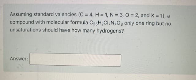 Assuming standard valencies (C = 4, H = 1, N = 3, O = 2, and X = 1), a
compound with molecular formula C25H2CI7N,Og only one ring but no
unsaturations should have how many hydrogens?
Answer:
