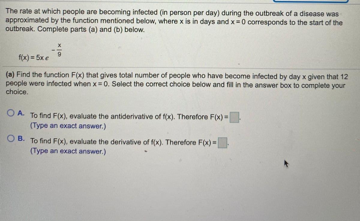 The rate at which people are becoming infected (in person per day) during the outbreak of a disease was
approximated by the function mentioned below, where x is in days and x = 0 corresponds to the start of the
outbreak. Complete parts (a) and (b) below.
9
f(x) = 5x e
(a) Find the function F(x) that gives total number of people who have become infected by day x given that 12
people were infected when x = 0. Select the correct choice below and fill in the answer box to complete your
choice.
O A. To find F(x), evaluate the antiderivative of f(x). Therefore F(x) =
(Type an exact answer.)
O B. To find F(x), evaluate the derivative of f(x). Therefore F(x) =
(Type an exact answer.)
%3D
