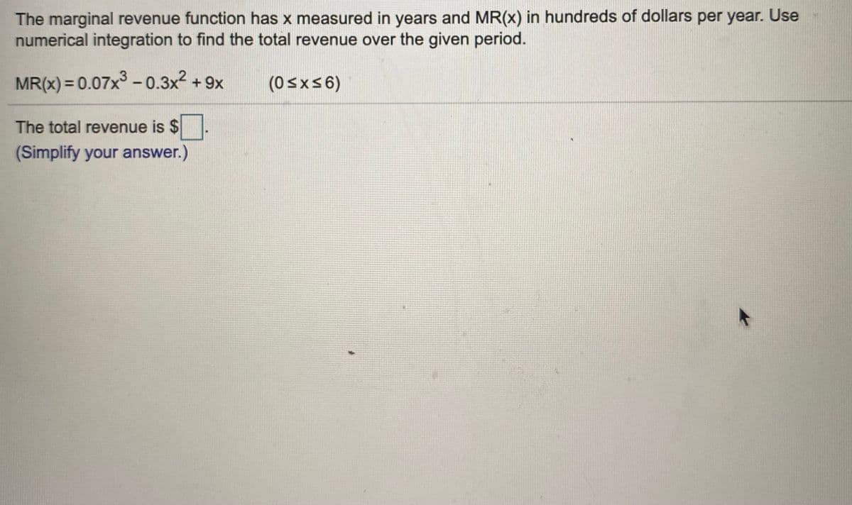 The marginal revenue function has x measured in years and MR(x) in hundreds of dollars per year. Use
numerical integration to find the total revenue over the given period.
MR(x) = 0.07x3 - 0.3x2 + 9x
(0sxs6)
The total revenue is $
(Simplify your answer.)
