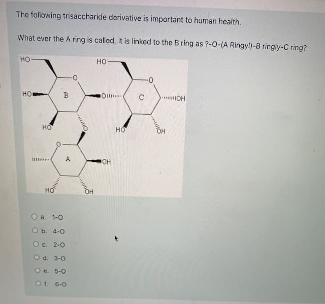 The following trisaccharide derivative is important to human health.
What ever the A ring is called, it is linked to the B ring as ?-0-(A Ringyl)-B ringly-C ring?
но
но
HO
B
Oll.
но
но
OH
О а. 1-0
O b. 4-0
О с. 2-0
O d. 3-0
O e. 5-0
O f. 6-0
A.
