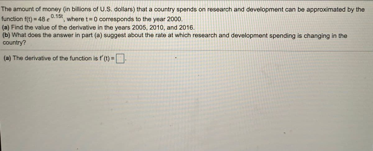 The amount of money (in billions of U.S. dollars) that a country spends on research and development can be approximated by the
function f(t) = 48 e
(a) Find the value of the derivative in the years 2005, 2010, and 2016.
(b) What does the answer in part (a) suggest about the rate at which research and development spending is changing in the
country?
0.15t
where t= 0 corresponds to the year 2000.
(a) The derivative of the function is f' (t) =.
