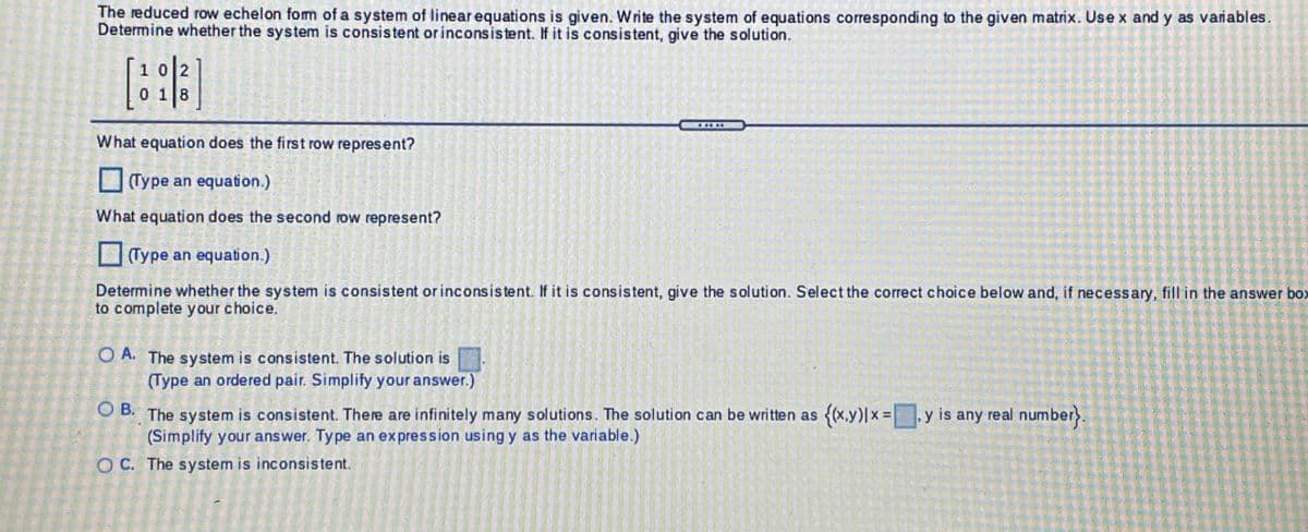 The reduced row echelon fomm of a system of linear equations is given. Write the system of equations corresponding to the given matrix. Use x and y as vanables.
Determine whether the system is consistent or inconsistent. If it is consistent, give the solution.
1012
0 118
What equation does the first row represent?
(Type an equation.)
What equation does the second row represent?
(Type an equation.)
Determine whether the system is consistent orinconsistent. If it is consistent, give the solution. Select the correct choice below and, if necessary, fill in the answer box
to complete your choice.
O A. The system is consistent. The solution is
(Type an ordered pair. Simplify your answer.)
O B.
The system is consistent. There are infinitely many solutions. The solution can be written as
(Simplify your answer. Type an expression using y as the variable.)
{x.y)|x=|
y is any real number}.
OC. The system is inconsistent.
