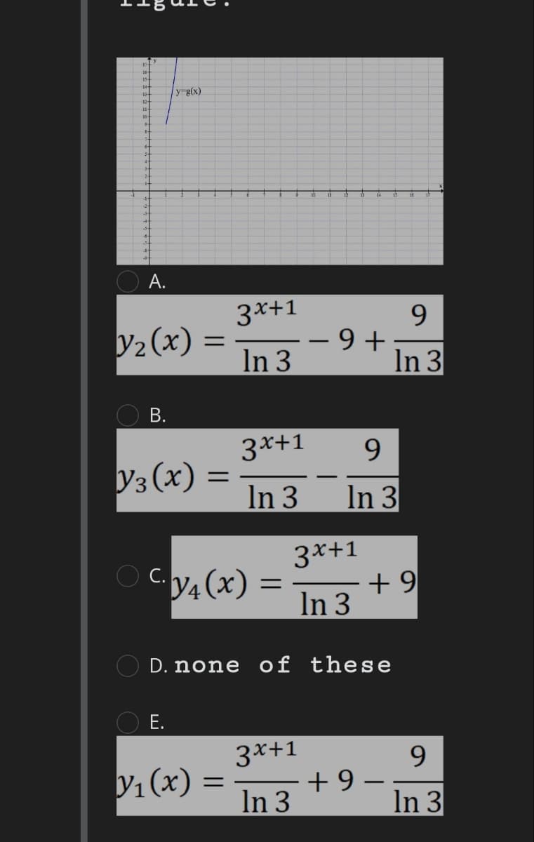 14-
12-
A.
y₂(x)
B.
y g(x)
Y3 (x) =
=
E.
Cy₁(x) =
Y₁(x)
3x+1
In 3
3x+1
In 3
=
−9+
D. none of these
3x+1
In 3
3x+1
In 3
9
In 3
+9
9
In 3
+9-
-
9
In 3