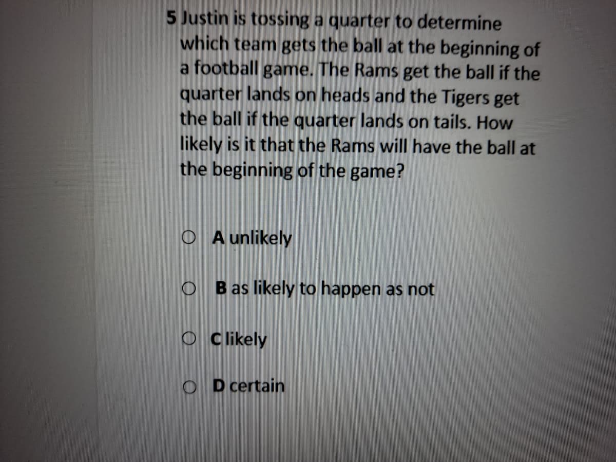 5 Justin is tossing a quarter to determine
which team gets the ball at the beginning of
a football game. The Rams get the ball if the
quarter lands on heads and the Tigers get
the ball if the quarter lands on tails. How
likely is it that the Rams will have the ball at
the beginning of the game?
O A unlikely
O B as likely to happen as not
O Clikely
O D certain
