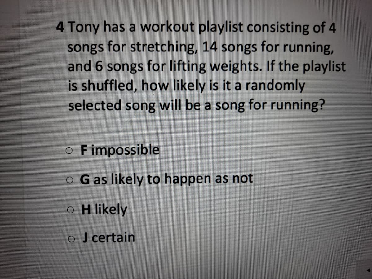 4 Tony has a workout playlist consisting of 4
songs for stretching, 14 songs for running,
and 6 songs for lifting weights. If the playlist
is shuffled, how likely is it a randomly
selected song will be a song for running?
O Fimpossible
O G as likely to happen as not
o H likely
o J certain
