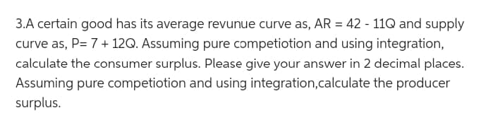 3.A certain good has its average revunue curve as, AR = 42 - 11Q and supply
curve as, P= 7+ 12Q. Assuming pure competiotion and using integration,
calculate the consumer surplus. Please give your answer in 2 decimal places.
Assuming pure competition and using integration, calculate the producer
surplus.