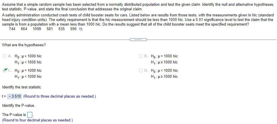 Assume that a simple random sample has been selected from a normaly distributed population and test the given claim. Identify the null and alternative hypotheses,
test statistic, P-value, and state the final conclusion that addresses the original claim.
A safety administration conducted crash tests of child booster seats for cars. Listed below are results from those tests, with the measurements given in hic (standard
head injury condition units). The safety requirement is that the hic measurement should be less than 1000 hic. Use a 0.01 significance level to test the claim that the
sample is from a population with a mean less than 1000 hic. Do the results suggest that all of the child booster seats meet the specified requirement?
744
664
1099
581
535
595 D
What are the hypotheses?
O A. Ho: µ> 1000 hic
O B. Ho: = 1000 hic
H,: µ< 1000 hic
H,: µ2 1000 hic
OC. Ho: µ= 1000 hic
Ο D. Ho : μ< 1000 hic
H,: µ< 1000 hic
H1: µ2 1000 hic
Identify the test statistic.
t= - 3.510 (Round to three decimal places as needed.)
Identify the P-value.
The P-value is
(Round to four decimal places as needed.)
