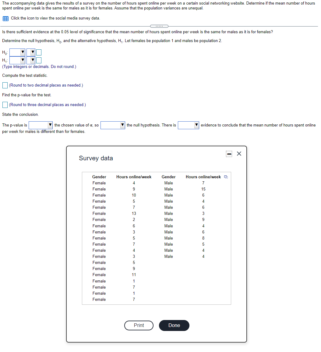 The accompanying data gives the results of a survey on the number of hours spent online per week on a certain social networking website. Determine if the mean number of hours
spent online per week is the same for males as it is for females. Assume that the population variances are unequal.
E Click the icon to view the social media survey data.
...
Is there sufficient evidence at the 0.05 level of significance that the mean number of hours spent online per week is the same for males as it is for females?
Determine the null hypothesis, H,, and the alternative hypothesis, H,. Let females be population 1 and males be population 2.
Ho
H,:
(Type integers or decimals. Do not round.)
Compute the test statistic.
(Round to two decimal places as needed.)
Find the p-value for the test.
(Round to three decimal places as needed.)
State the conclusion.
The p-value is
V the chosen value of a, so
V the null hypothesis. There is
evidence to conclude that the mean number of hours spent online
per week for males is different than for females.
Survey data
Gender
Hours online/week
Gender
Hours onlinelweek D
Female
Male
7
Female
9
Male
15
Female
10
Male
Female
5
Male
4
Female
7
Male
6
Female
13
Male
3
Female
2
Male
9
Female
6
Male
4
Female
3
Male
6.
Female
Male
8
Female
7
Male
5
Female
4
Male
4
Female
3
Male
4
Female
5
Female
9
Female
11
Female
1
Female
7
Female
1
Female
7
Print
Done
